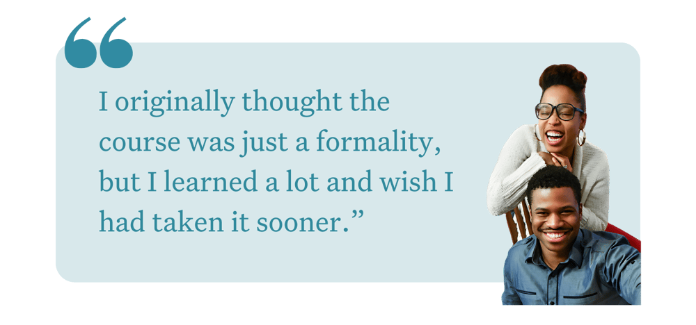 "I originally thought the course was just a formality, but I learned a lot and wish I had taken it sooner."